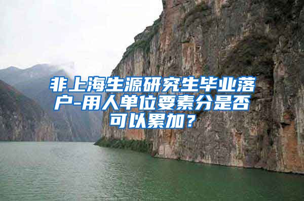 非上海生源研究生毕业落户-用人单位要素分是否可以累加？