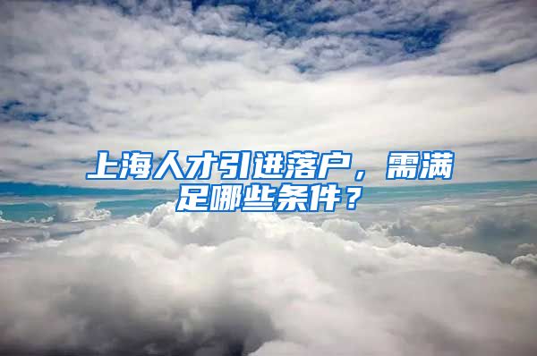 上海人才引进落户，需满足哪些条件？