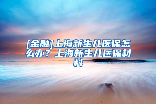 [金融]上海新生儿医保怎么办？上海新生儿医保材料