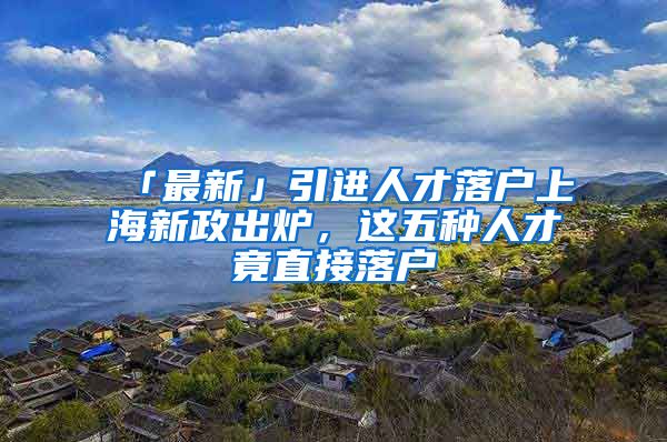 「最新」引进人才落户上海新政出炉，这五种人才竟直接落户