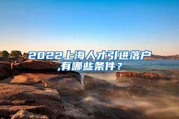 2022上海人才引进落户,有哪些条件？