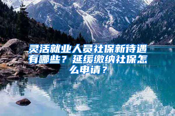 灵活就业人员社保新待遇有哪些？延缓缴纳社保怎么申请？