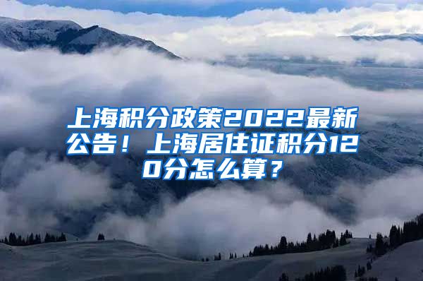 上海积分政策2022最新公告！上海居住证积分120分怎么算？