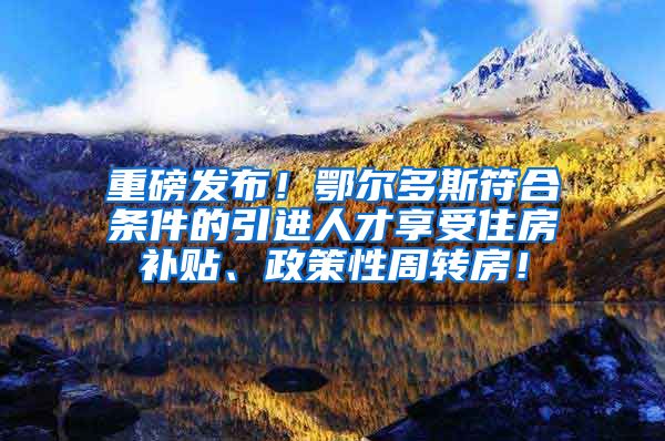 重磅发布！鄂尔多斯符合条件的引进人才享受住房补贴、政策性周转房！