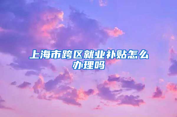 上海市跨区就业补贴怎么办理吗