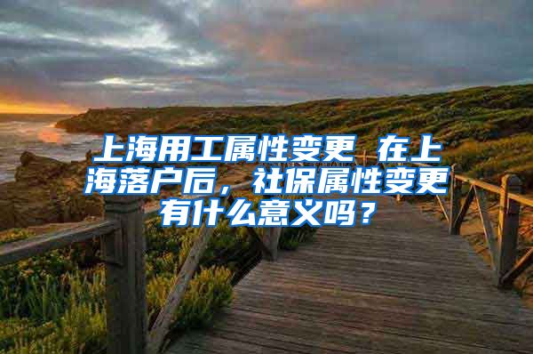 上海用工属性变更 在上海落户后，社保属性变更有什么意义吗？