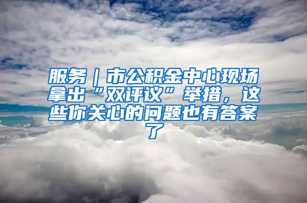 服务｜市公积金中心现场拿出“双评议”举措，这些你关心的问题也有答案了