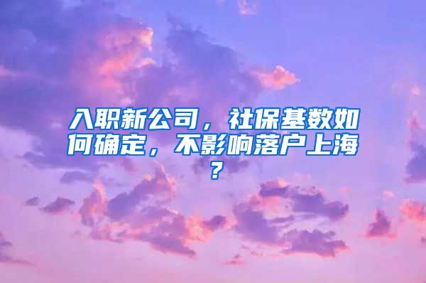 入职新公司，社保基数如何确定，不影响落户上海？