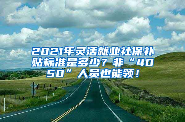 2021年灵活就业社保补贴标准是多少？非“4050”人员也能领！
