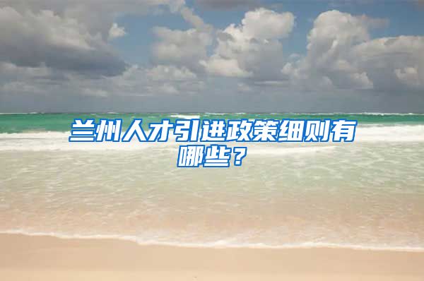兰州人才引进政策细则有哪些？