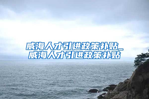 威海人才引进政策补贴_威海人才引进政策补贴
