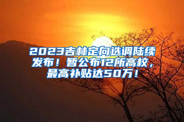 2023吉林定向选调陆续发布！暂公布12所高校，最高补贴达50万！