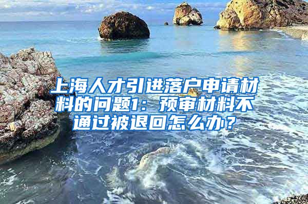 上海人才引进落户申请材料的问题1：预审材料不通过被退回怎么办？