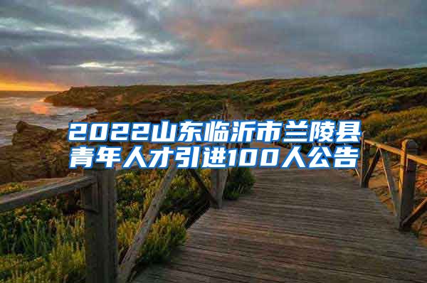 2022山东临沂市兰陵县青年人才引进100人公告