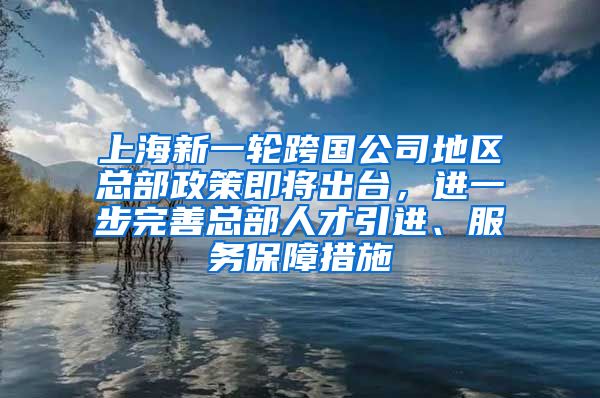 上海新一轮跨国公司地区总部政策即将出台，进一步完善总部人才引进、服务保障措施