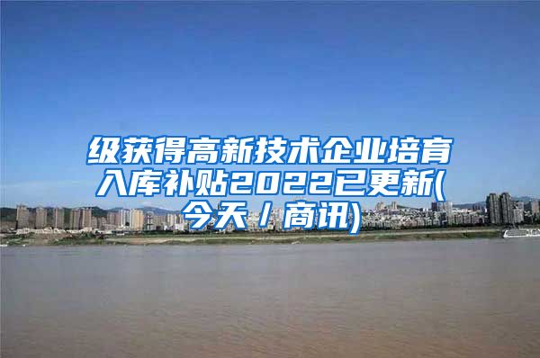 级获得高新技术企业培育入库补贴2022已更新(今天／商讯)