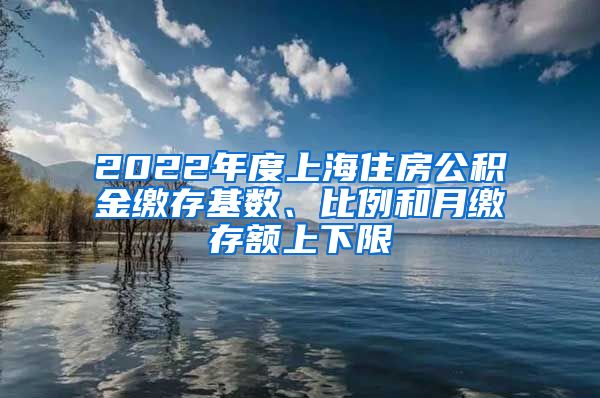 2022年度上海住房公积金缴存基数、比例和月缴存额上下限