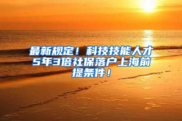 最新规定！科技技能人才5年3倍社保落户上海前提条件！
