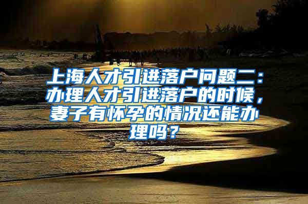 上海人才引进落户问题二：办理人才引进落户的时候，妻子有怀孕的情况还能办理吗？
