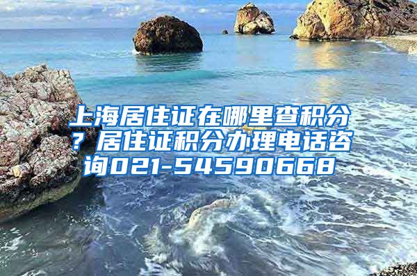 上海居住证在哪里查积分？居住证积分办理电话咨询021-54590668