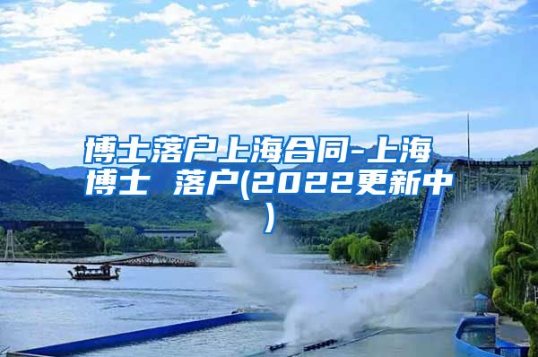 博士落户上海合同-上海 博士 落户(2022更新中)