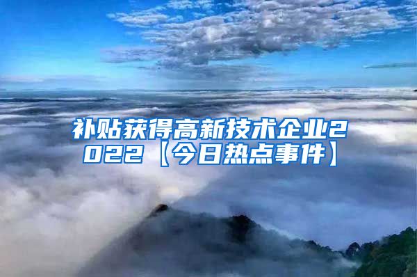 补贴获得高新技术企业2022【今日热点事件】