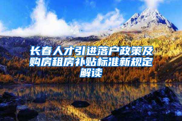 长春人才引进落户政策及购房租房补贴标准新规定解读