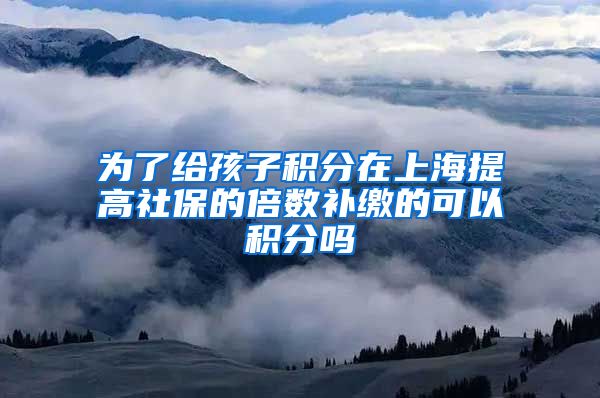为了给孩子积分在上海提高社保的倍数补缴的可以积分吗
