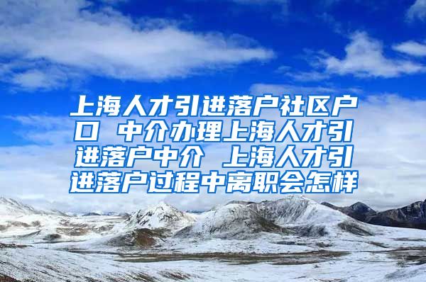 上海人才引进落户社区户口 中介办理上海人才引进落户中介 上海人才引进落户过程中离职会怎样