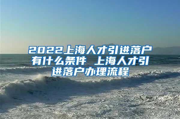 2022上海人才引进落户有什么条件 上海人才引进落户办理流程