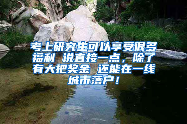 考上研究生可以享受很多福利 说直接一点，除了有大把奖金 还能在一线城市落户！