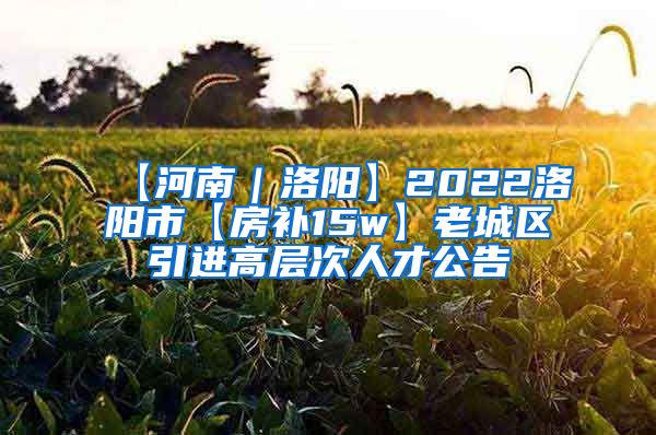 【河南｜洛阳】2022洛阳市【房补15w】老城区引进高层次人才公告