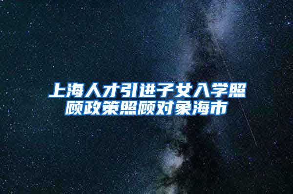 上海人才引进子女入学照顾政策照顾对象海市