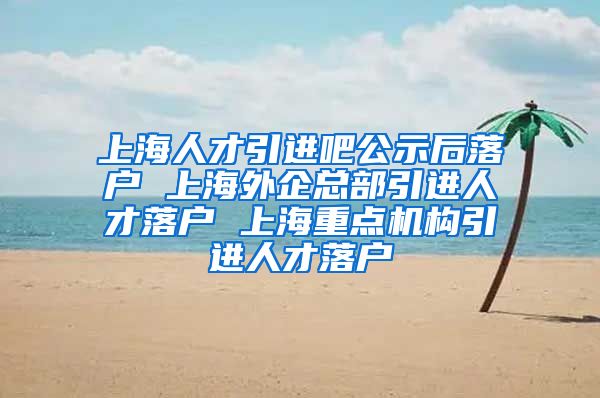 上海人才引进吧公示后落户 上海外企总部引进人才落户 上海重点机构引进人才落户