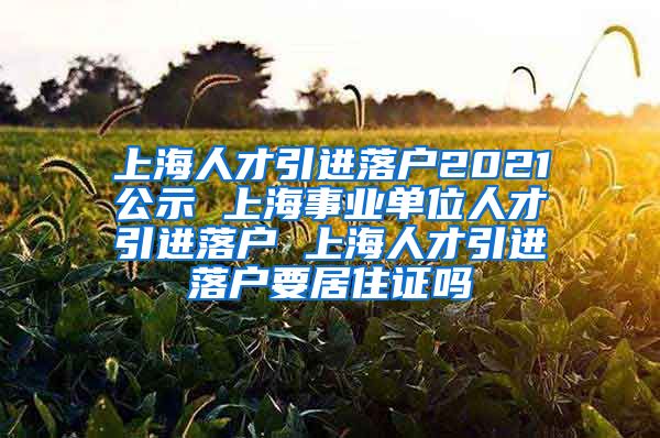 上海人才引进落户2021公示 上海事业单位人才引进落户 上海人才引进落户要居住证吗