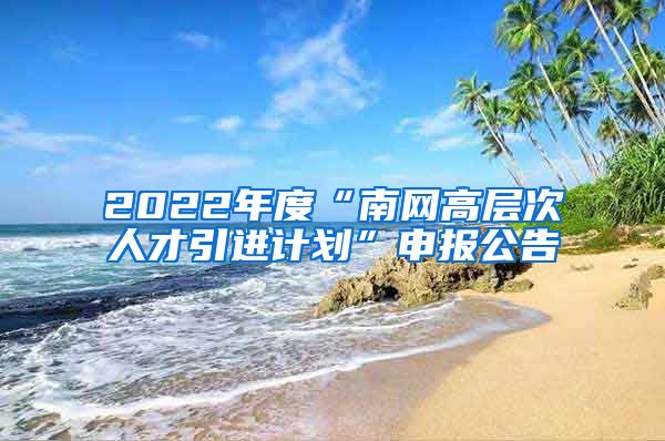 2022年度“南网高层次人才引进计划”申报公告
