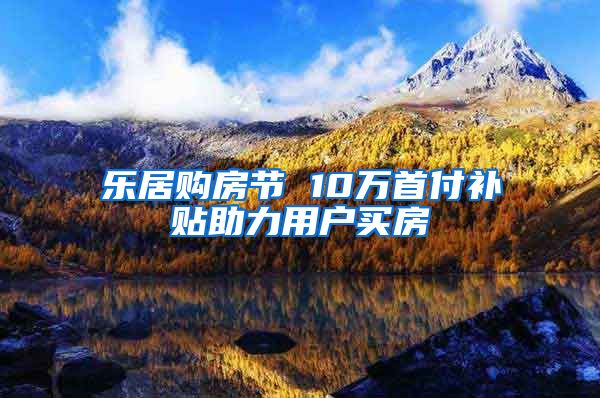 乐居购房节 10万首付补贴助力用户买房