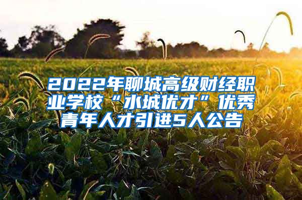 2022年聊城高级财经职业学校“水城优才”优秀青年人才引进5人公告
