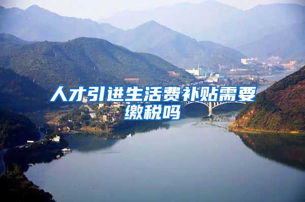 人才引进生活费补贴需要缴税吗