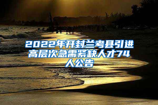 2022年开封兰考县引进高层次急需紧缺人才74人公告