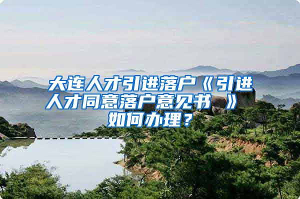 大连人才引进落户《引进人才同意落户意见书 》 如何办理？