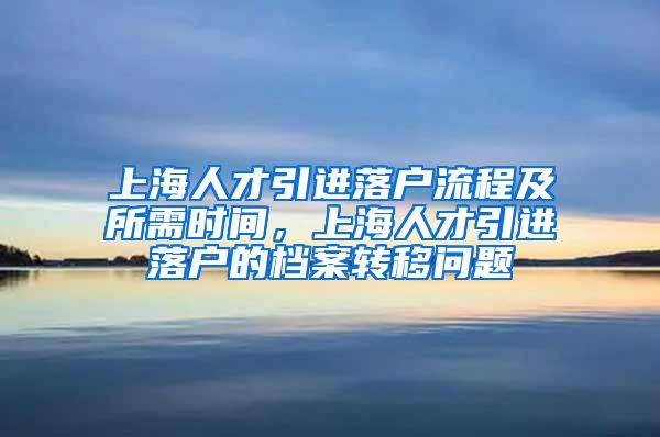 上海人才引进落户流程及所需时间，上海人才引进落户的档案转移问题
