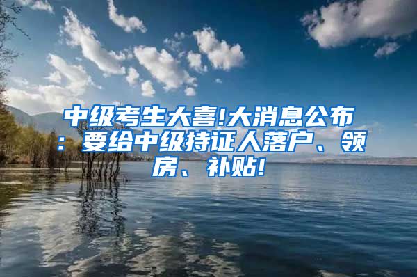 中级考生大喜!大消息公布：要给中级持证人落户、领房、补贴!