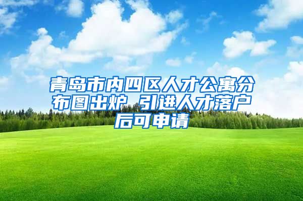 青岛市内四区人才公寓分布图出炉 引进人才落户后可申请