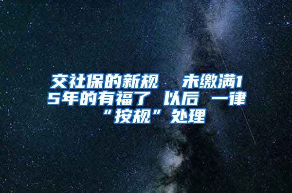 交社保的新规  未缴满15年的有福了 以后 一律“按规”处理