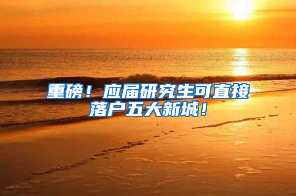 重磅！应届研究生可直接落户五大新城！