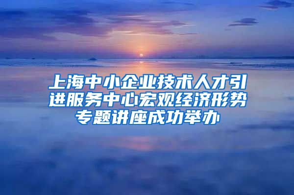 上海中小企业技术人才引进服务中心宏观经济形势专题讲座成功举办