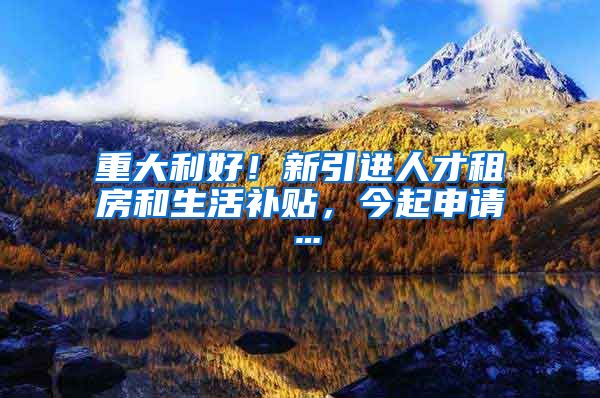 重大利好！新引进人才租房和生活补贴，今起申请…