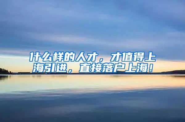 什么样的人才，才值得上海引进，直接落户上海！