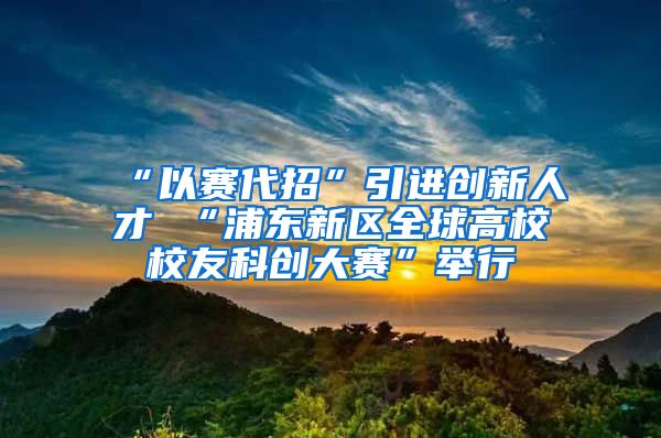 “以赛代招”引进创新人才 “浦东新区全球高校校友科创大赛”举行